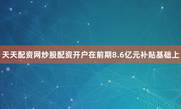 天天配资网炒股配资开户在前期8.6亿元补贴基础上