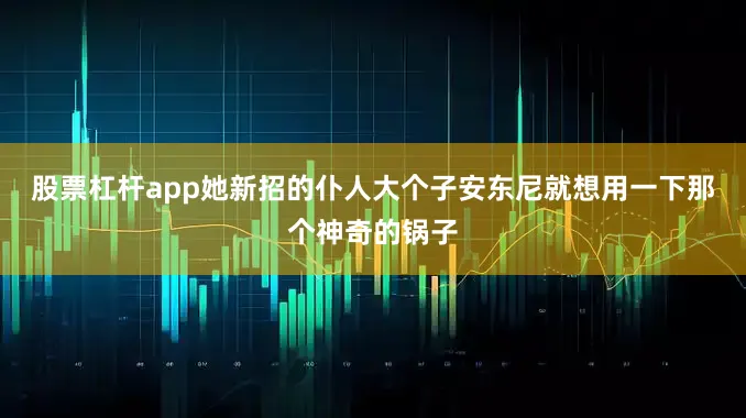 股票杠杆app她新招的仆人大个子安东尼就想用一下那个神奇的锅子